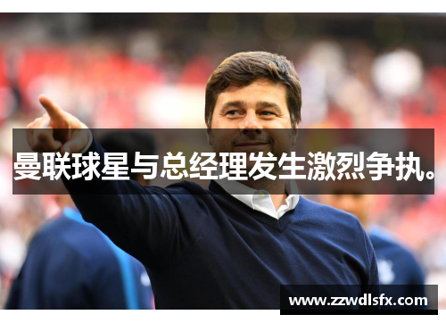 曼联球星与总经理发生激烈争执。