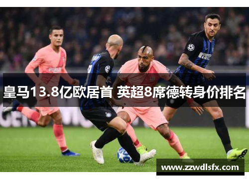 皇马13.8亿欧居首 英超8席德转身价排名